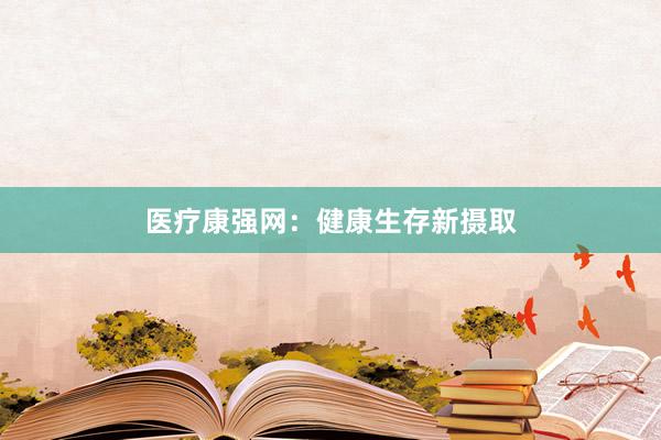 医疗康强网：健康生存新摄取